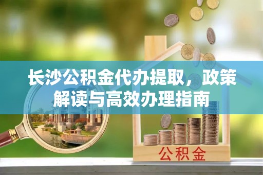 巴彦淖尔市长沙公积金代办提取，政策解读与高效办理指南